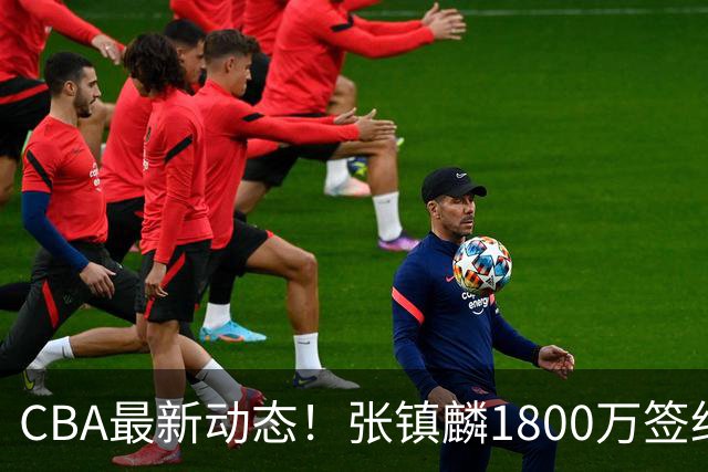 CBA最新动态！张镇麟1800万签约，范子铭离队，加盟劲旅